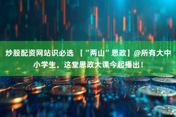 炒股配资网站识必选 【“两山”思政】@所有大中小学生，这堂思政大课今起播出！