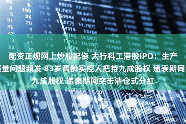 配资正规网上炒股配资 大行科工港股IPO：生产严重依赖代工质量问题频发 83岁高龄实控人把持九成股权 递表期间突击清仓式分红