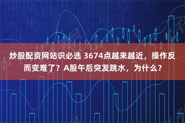 炒股配资网站识必选 3674点越来越近，操作反而变难了？A股午后突发跳水，为什么？
