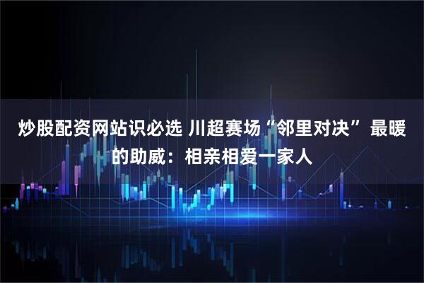 炒股配资网站识必选 川超赛场“邻里对决” 最暖的助威：相亲相爱一家人