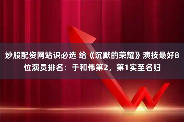 炒股配资网站识必选 给《沉默的荣耀》演技最好8位演员排名：于和伟第2，第1实至名归