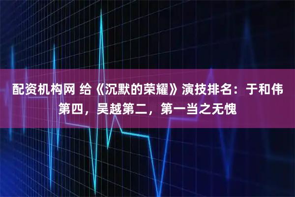 配资机构网 给《沉默的荣耀》演技排名：于和伟第四，吴越第二，第一当之无愧