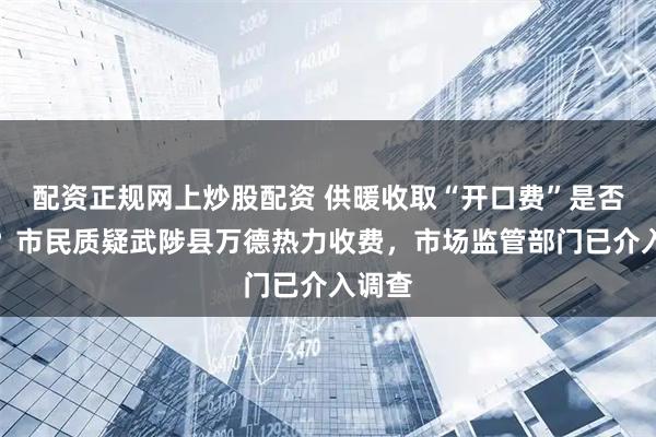配资正规网上炒股配资 供暖收取“开口费”是否合规？市民质疑武陟县万德热力收费，市场监管部门已介入调查