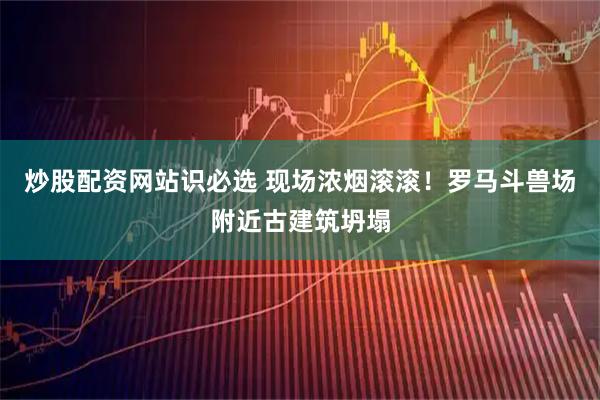 炒股配资网站识必选 现场浓烟滚滚！罗马斗兽场附近古建筑坍塌