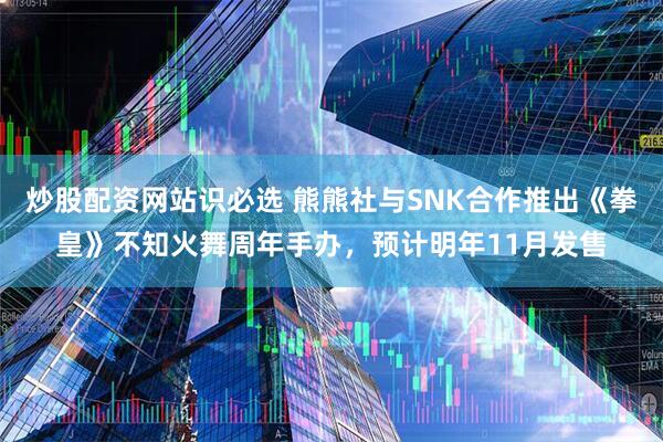 炒股配资网站识必选 熊熊社与SNK合作推出《拳皇》不知火舞周年手办，预计明年11月发售