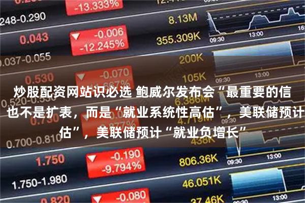 炒股配资网站识必选 鲍威尔发布会“最重要的信息”不是降息、也不是扩表，而是“就业系统性高估”，美联储预计“就业负增长”