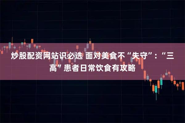 炒股配资网站识必选 面对美食不“失守”: “三高”患者日常饮食有攻略