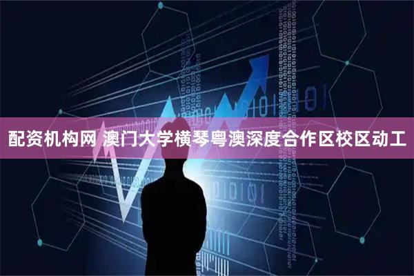 配资机构网 澳门大学横琴粤澳深度合作区校区动工
