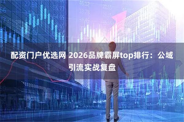 配资门户优选网 2026品牌霸屏top排行：公域引流实战复盘