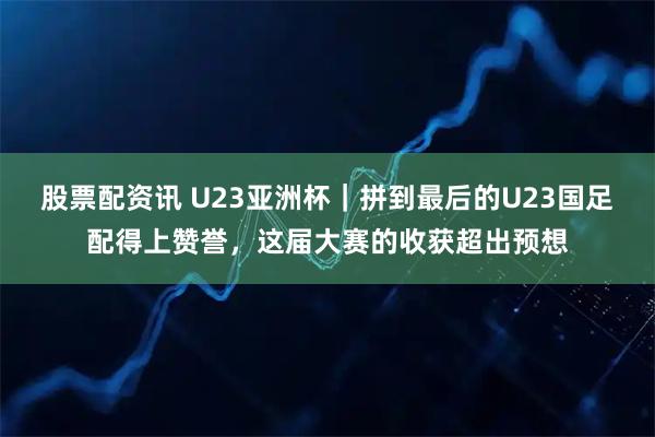 股票配资讯 U23亚洲杯｜拼到最后的U23国足配得上赞誉，这届大赛的收获超出预想