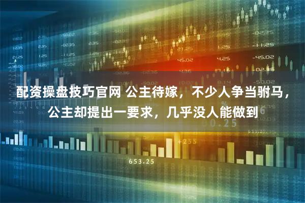 配资操盘技巧官网 公主待嫁，不少人争当驸马，公主却提出一要求，几乎没人能做到