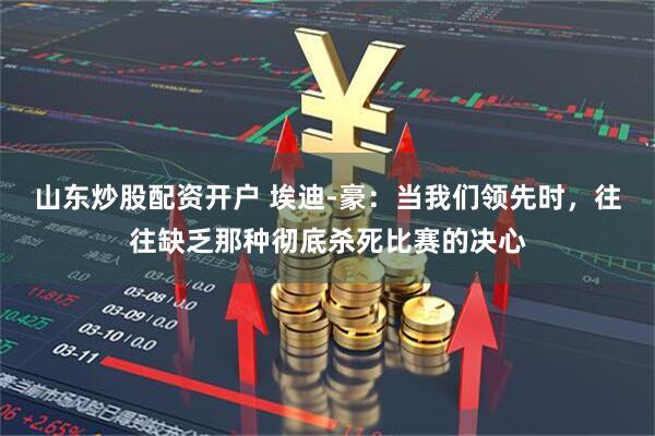 山东炒股配资开户 埃迪-豪：当我们领先时，往往缺乏那种彻底杀死比赛的决心