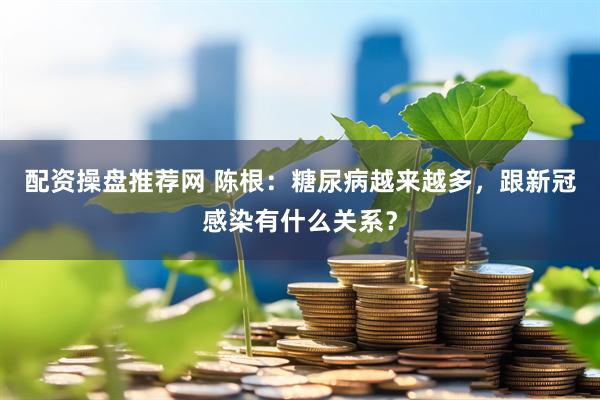 配资操盘推荐网 陈根：糖尿病越来越多，跟新冠感染有什么关系？