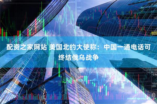 配资之家网站 美国北约大使称：中国一通电话可终结俄乌战争