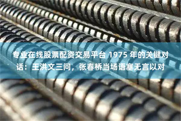 专业在线股票配资交易平台 1975 年的关键对话：王洪文三问，张春桥当场语塞无言以对