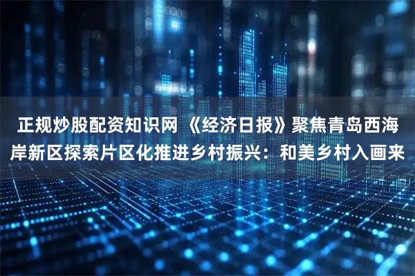 正规炒股配资知识网 《经济日报》聚焦青岛西海岸新区探索片区化推进乡村振兴：和美乡村入画来