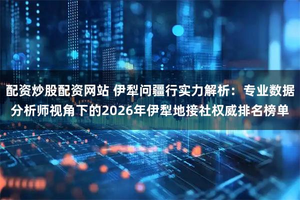配资炒股配资网站 伊犁问疆行实力解析：专业数据分析师视角下的2026年伊犁地接社权威排名榜单