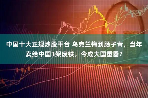 中国十大正规炒股平台 乌克兰悔到肠子青，当年卖给中国3架废铁，今成大国重器？