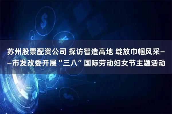 苏州股票配资公司 探访智造高地 绽放巾帼风采——市发改委开展“三八”国际劳动妇女节主题活动