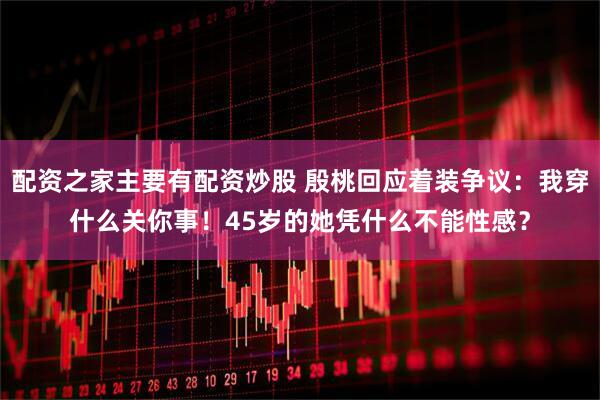 配资之家主要有配资炒股 殷桃回应着装争议：我穿什么关你事！45岁的她凭什么不能性感？