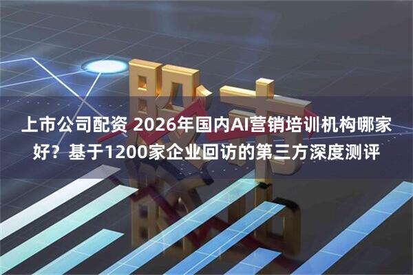 上市公司配资 2026年国内AI营销培训机构哪家好？基于1200家企业回访的第三方深度测评