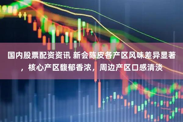 国内股票配资资讯 新会陈皮各产区风味差异显著，核心产区馥郁香浓，周边产区口感清淡