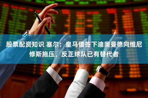 股票配资知识 塞尔：皇马借签下迪奥曼德向维尼修斯施压，反正球队已有替代者