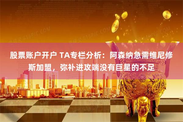 股票账户开户 TA专栏分析：阿森纳急需维尼修斯加盟，弥补进攻端没有巨星的不足
