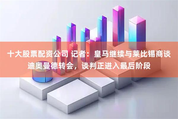 十大股票配资公司 记者：皇马继续与莱比锡商谈迪奥曼德转会，谈判正进入最后阶段