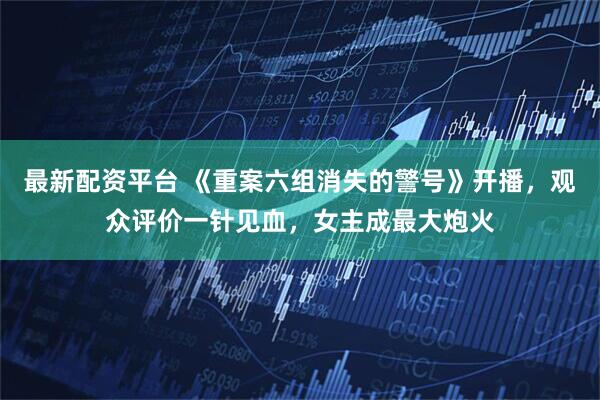 最新配资平台 《重案六组消失的警号》开播，观众评价一针见血，女主成最大炮火
