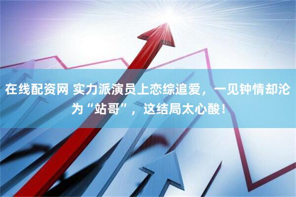 在线配资网 实力派演员上恋综追爱，一见钟情却沦为“站哥”，这结局太心酸！
