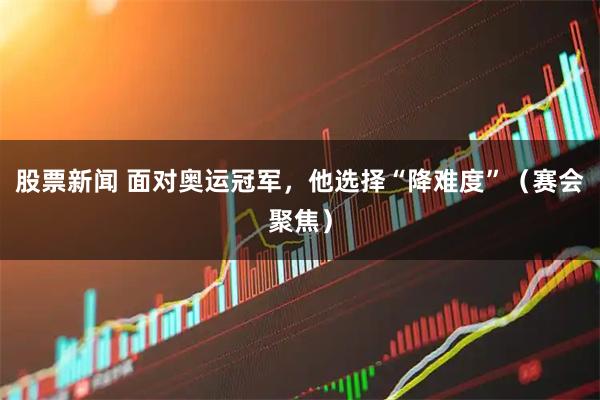 股票新闻 面对奥运冠军，他选择“降难度”（赛会聚焦）